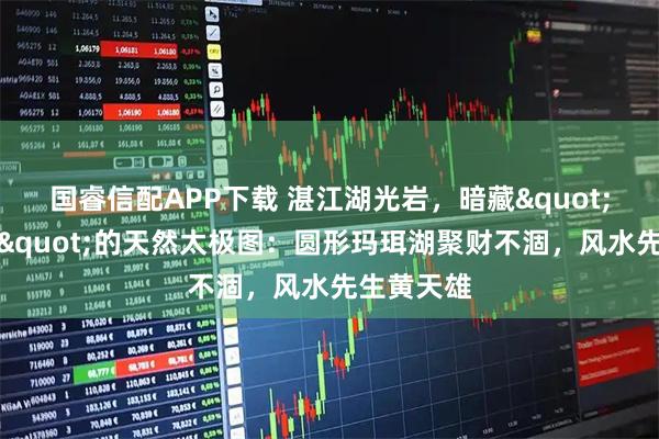 国睿信配APP下载 湛江湖光岩，暗藏"藏风聚气"的天然太极图：圆形玛珥湖聚财不涸，风水先生黄天雄