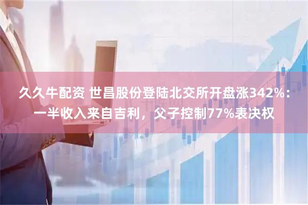 久久牛配资 世昌股份登陆北交所开盘涨342%：一半收入来自吉利，父子控制77%表决权