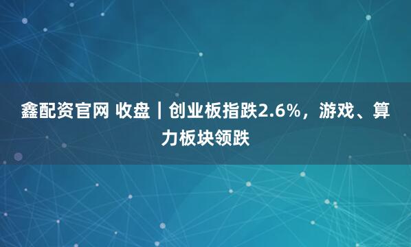 鑫配资官网 收盘｜创业板指跌2.6%，游戏、算力板块领跌
