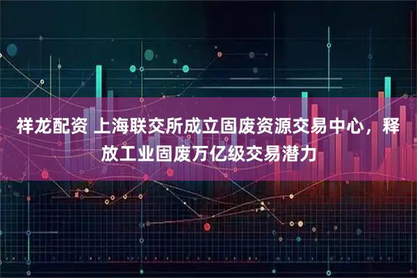 祥龙配资 上海联交所成立固废资源交易中心，释放工业固废万亿级交易潜力