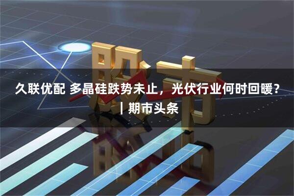 久联优配 多晶硅跌势未止，光伏行业何时回暖？｜期市头条