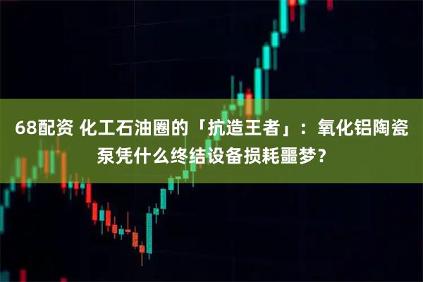 68配资 化工石油圈的「抗造王者」：氧化铝陶瓷泵凭什么终结设备损耗噩梦？