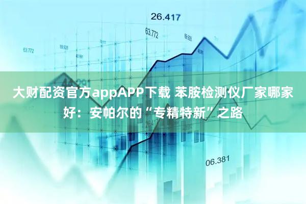 大财配资官方appAPP下载 苯胺检测仪厂家哪家好：安帕尔的“专精特新”之路