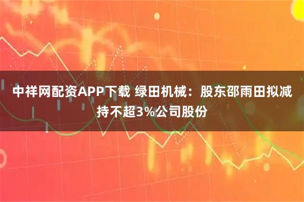 中祥网配资APP下载 绿田机械：股东邵雨田拟减持不超3%公司股份