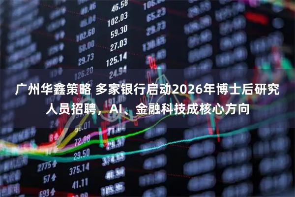 广州华鑫策略 多家银行启动2026年博士后研究人员招聘，AI、金融科技成核心方向