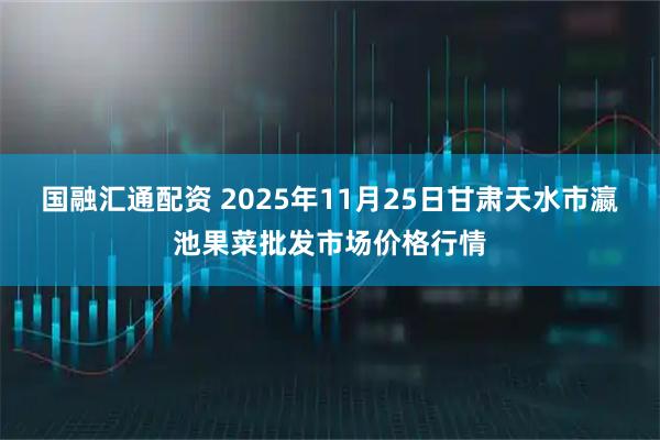国融汇通配资 2025年11月25日甘肃天水市瀛池果菜批发市场价格行情