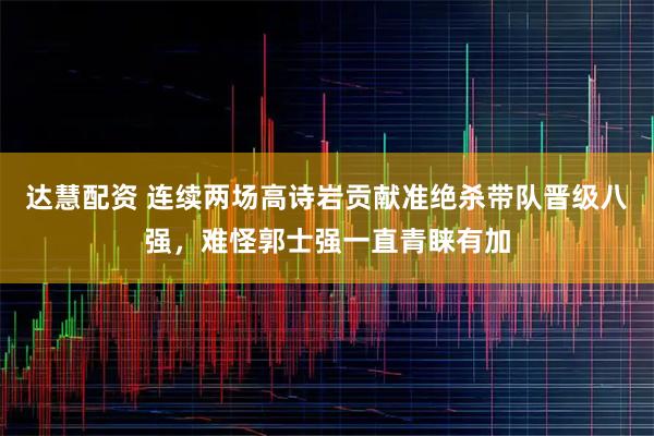 达慧配资 连续两场高诗岩贡献准绝杀带队晋级八强,难怪郭士强一直青睐有加