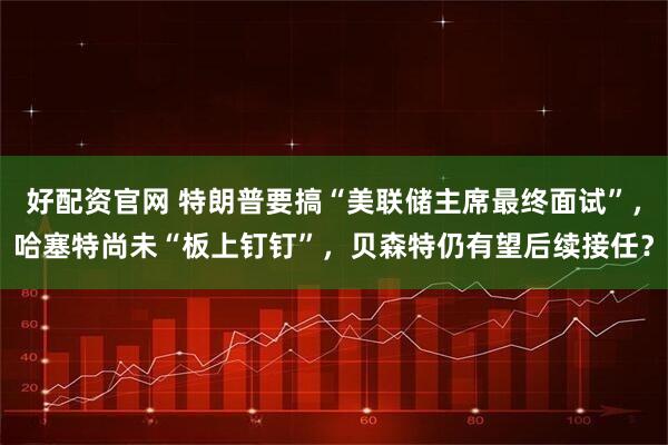 好配资官网 特朗普要搞“美联储主席最终面试”,哈塞特尚未“板上钉钉”,贝森特仍有望后续接任?